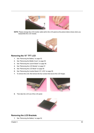 Page 69Chapter 360
NOTE: Please arrange the LCD inverter cable well to the LCD panel as the picture below shows when you 
reassemble the LCD module.
Removing the 15” TFT LCD
1.See “Removing the Battery” on page 52.
2.See “Removing the Middle Cover” on page 56.
3.See “Removing the Launch Board” on page 56.
4.See “Removing the LCD Module” on page 57.
5.See “Removing the LCD Bezel” on page 59.
6.See “Removing the Inverter Board (15” LCD)” on page 59.
7.To remove the LCD, first remove the four screws that secure...