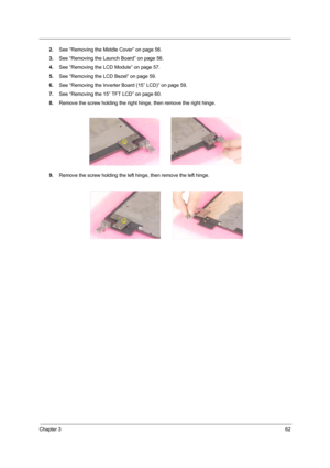 Page 71Chapter 362
2.See “Removing the Middle Cover” on page 56.
3.See “Removing the Launch Board” on page 56.
4.See “Removing the LCD Module” on page 57.
5.See “Removing the LCD Bezel” on page 59.
6.See “Removing the Inverter Board (15” LCD)” on page 59.
7.See “Removing the 15” TFT LCD” on page 60.
8.Remove the screw holding the right hinge, then remove the right hinge.
9.Remove the screw holding the left hinge, then remove the left hinge. 