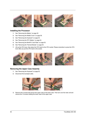 Page 7465TravelMate 240/ 250
Installing the Processor
1.See “Removing the Battery” on page 52.
2.See “Removing the Middle Cover” on page 56.
3.See “Removing the Keyboard” on page 63.
4.See “Removing the RTC Battery” on page 63.
5.See “Removing the MimiPCI Card Plate” on page 63.
6.See “Removing the Thermal Module” on page 64.
7.Lift up the CPU lever, then place the CPU back to the CPU socket. Please remember to press the CPU 
lever after you put the CPU back to the socket.
Removing the Upper Case Assemly 
1.See...