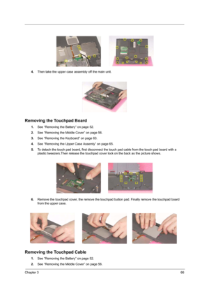 Page 75Chapter 366
4.Then take the upper case assembly off the main unit.
Removing the Touchpad Board
1.See “Removing the Battery” on page 52.
2.See “Removing the Middle Cover” on page 56.
3.See “Removing the Keyboard” on page 63.
4.See “Removing the Upper Case Assemly” on page 65.
5.To detach the touch pad board, first disconnect the touch pad cable from the touch pad board with a 
plastic tweezers.Then release the touchpad cover lock on the back as the picture shows.
6.Remove the touchpad cover, the remove...