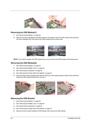 Page 7869TravelMate 240/ 250
Removing the ODD Module(1)
1.See “Removing the Battery” on page 52.
2.Remove the screw that fastens the ODD bracket on the bottom. Push the ODD module at the point the 
red arrow indicates hard.Then remove the ODD module from the lower case.
NOTE: If you need to replace the ODD module only, you can remove the ODD module as the steps above.
Removing the ODD Module(2)
1.See “Removing the Battery” on page 52.
2.See “Removing the Middle Cover” on page 56.
3.See “Removing the Keyboard”...