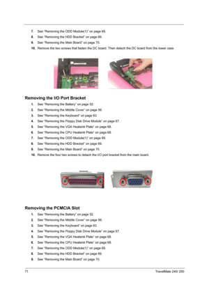 Page 8071TravelMate 240/ 250
7.See “Removing the ODD Module(1)” on page 69.
8.See “Removing the HDD Bracket” on page 69.
9.See “Removing the Main Board” on page 70.
10.Remove the two screws that fasten the DC board. Then detach the DC board from the lower case.
Removing the I/O Port Bracket
1.See “Removing the Battery” on page 52.
2.See “Removing the Middle Cover” on page 56.
3.See “Removing the Keyboard” on page 63.
4.See “Removing the Floppy Disk Drive Module” on page 67.
5.See “Removing the VGA Heatsink...