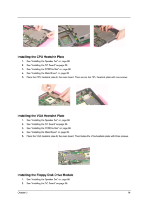 Page 85Chapter 376
Installing the CPU Heatsink Plate
1.See “Installing the Speaker Set” on page 86.
2.See “Installing the DC Board” on page 86.
3.See “Installing the PCMCIA Slot” on page 86.
4.See “Installing the Main Board” on page 86.
5.Place the CPU heatsink plate to the main board. Then secure the CPU heatsink plate with one screws.
Installing the VGA Heatsink Plate
1.See “Installing the Speaker Set” on page 86.
2.See “Installing the DC Board” on page 86.
3.See “Installing the PCMCIA Slot” on page 86.
4.See...