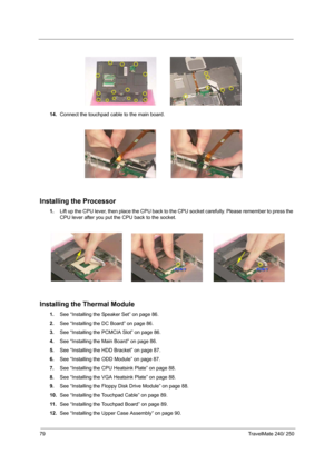 Page 8879TravelMate 240/ 250
14.Connect the touchpad cable to the main board.
Installing the Processor
1.Lift up the CPU lever, then place the CPU back to the CPU socket carefully. Please remember to press the 
CPU lever after you put the CPU back to the socket.
Installing the Thermal Module
1.See “Installing the Speaker Set” on page 86.
2.See “Installing the DC Board” on page 86.
3.See “Installing the PCMCIA Slot” on page 86.
4.See “Installing the Main Board” on page 86.
5.See “Installing the HDD Bracket” on...