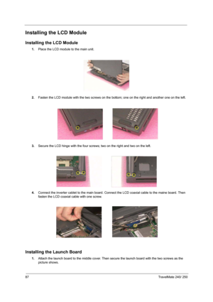 Page 9687TravelMate 240/ 250
Installing the LCD Module
Installing the LCD Module
1.Place the LCD module to the main unit.
2.Fasten the LCD module with the two screws on the bottom; one on the right and another one on the left.
3.Secure the LCD hinge with the four screws; two on the right and two on the left.
 
4.Connect the inverter cablet to the main board. Connect the LCD coaxial cable to the maine board. Then 
fasten the LCD coaxial cable with one screw.
 
Installing the Launch Board
1.Attach the launch...