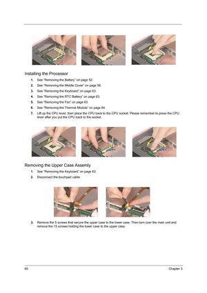 Page 7365Chapter 3
Installing the Processor
1.See “Removing the Battery” on page 52.
2.See “Removing the Middle Cover” on page 56.
3.See “Removing the Keyboard” on page 63.
4.See “Removing the RTC Battery” on page 63.
5.See “Removing the Fan” on page 63.
6.See “Removing the Thermal Module” on page 64.
7.Lift up the CPU lever, then place the CPU back to the CPU socket. Please remember to press the CPU 
lever after you put the CPU back to the socket.
Removing the Upper Case Assemly 
1.See “Removing the Keyboard”...