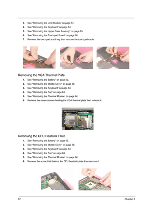 Page 7567Chapter 3
3.See “Removing the LCD Module” on page 57.
4.See “Removing the Keyboard” on page 63.
5.See “Removing the Upper Case Assemly” on page 65.
6.See “Removing the Touchpad Board” on page 66.
7.Remove the touchpad scroll key then remove the touchpad cable.
Removing the VGA Thermal Plate
1.See “Removing the Battery” on page 52.
2.See “Removing the Middle Cover” on page 56.
3.See “Removing the Keyboard” on page 63.
4.See “Removing the Fan” on page 63.
5.See “Removing the Thermal Module” on page 64....