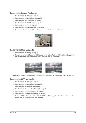 Page 76Chapter 368
Removing the Second Fan Bracket
1.See “Removing the Battery” on page 52.
2.See “Removing the Middle Cover” on page 56.
3.See “Removing the LCD Module” on page 57.
4.See “Removing the RTC Battery” on page 63.
5.See “Removing the Fan” on page 63.
6.See “Removing the Thermal Module” on page 64.
7.Remove the three screws that fasten the second fan bracket then remove the bracket.
Removing the ODD Module(1)
1.See “Removing the Battery” on page 52.
2.Remove the screw that fastens the ODD bracket on...