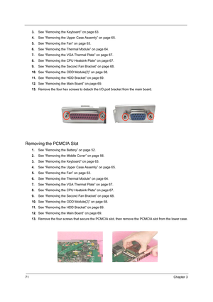 Page 7971Chapter 3
3.See “Removing the Keyboard” on page 63.
4.See “Removing the Upper Case Assemly” on page 65.
5.See “Removing the Fan” on page 63.
6.See “Removing the Thermal Module” on page 64.
7.See “Removing the VGA Thermal Plate” on page 67.
8.See “Removing the CPU Heatsink Plate” on page 67.
9.See “Removing the Second Fan Bracket” on page 68.
10.See “Removing the ODD Module(2)” on page 68.
11 .See “Removing the HDD Bracket” on page 69.
12.See “Removing the Main Board” on page 69.
13.Remove the four hex...