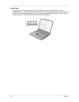 Page 2314
Chapter 1
 Launch Keys
Located at the top of the keyboard are four buttons. These buttons are called launch keys. They are 
designated as key 1, key 2, key 3 and key 4. By default, key 1 is used to launch the internet browser and key 2 
is used to launch the e-mail application. Keys 3 and 4 starts the Launch Manager application. All four keys can 
be set by the user. To set the launch keys, run the Acer Launch Manager. 