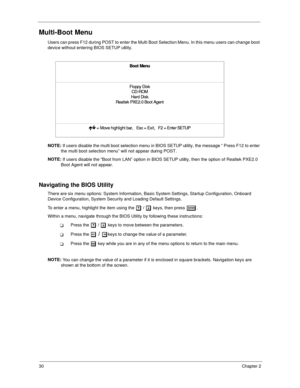 Page 3930Chapter 2
Multi-Boot Menu
Users can press F12 during POST to enter the Multi Boot Selection Menu. In this menu users can change boot 
device without entering BIOS SETUP utility.
NOTE: 
If users disable the multi boot selection menu in BIOS SETUP utility, the message “ Press F12 to enter 
the multi boot selection menu” will not appear during POST.
NOTE: 
If users disable the “Boot from LAN” option in BIOS SETUP utility, then the option of Realtek PXE2.0 
Boot Agent will not appear.
Navigating the BIOS...