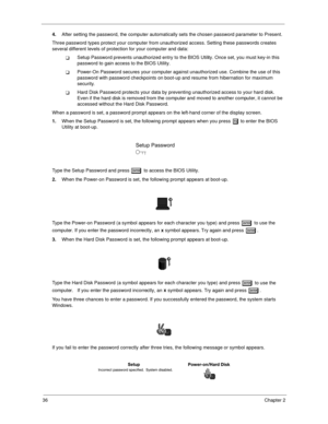 Page 4536Chapter 2
4.
After setting the password, the computer automatically sets the chosen password parameter to Present.
Three password types protect your computer from unauthorized access. Setting these passwords creates 
several different levels of protection for your computer and data:
!Setup Password prevents unauthorized entry to the BIOS Utility. Once set, you must key-in this 
password to gain access to the BIOS Utility.  
!Power-On Password secures your computer against unauthorized use. Combine the...