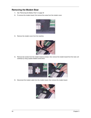 Page 6354Chapter 3
Removing the Modem Boar
1.
See “Removing the Battery Pack” on page 49
2.
To remove the modem board, first remove the screw from the modem cover.
3.
Remove the modem cover from the machine.
4.
Remove two screws from the modem board as shown, then remove the modem board from the main unit 
carefully by using a plastic bladed screw driver.
5.
Disconnect the modem cable from the modem board, then remove the modem board. 