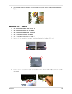 Page 66Chapter 357
5.
Disconnect the keyboard cable from the main board carefully, then remove the keyboard from the main 
board.
Removing the LCD Module
1.
See “Removing the Battery Pack” on page 49
2.
See “Removing the Hinge Caps” on page 56
3.
See “Removing the Middle Cover” on page 56
4.
See “Removing the Keyboard” on page 57
5.
See “Removing the Cable Cover” on page 57
6.
Remove the two screws from the rear of the unit and the two from the base of the unit
7.
Remove the two screws from the LCD coaxial...