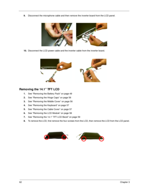 Page 7162Chapter 3
9.
Disconnect the microphone cable and then remove the inverter board from the LCD panel.
10.
Disconnect the LCD power cable and the inverter cable from the inverter board.
Removing the 14.1” TFT LCD
1.
See “Removing the Battery Pack” on page 49
2.
See “Removing the Hinge Caps” on page 56
3.
See “Removing the Middle Cover” on page 56
4.
See “Removing the Keyboard” on page 57
5.
See “Removing the Cable Cover” on page 57
6.
See “Removing the LCD Module” on page 58
7.
See “Removing the 14.1” TFT...