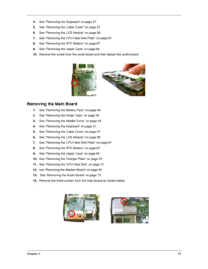 Page 82Chapter 373
4.
See “Removing the Keyboard” on page 57
5.
See “Removing the Cable Cover” on page 57
6.
See “Removing the LCD Module” on page 58
7.
See “Removing the CPU Heat Sink Plate” on page 67
8.
See “Removing the RTC Battery” on page 67
9.
See “Removing the Upper Case” on page 69
10.
Remove the screw from the audio board and then detach the audio board.
Removing the Main Board
1.
See “Removing the Battery Pack” on page 49
2.
See “Removing the Hinge Caps” on page 56
3.
See “Removing the Middle Cover”...