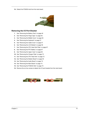 Page 84Chapter 375
16.
Detach the PCMCIA slot from the main board.
Removing the I/O Port Bracket
1.
See “Removing the Battery Pack” on page 49
2.
See “Removing the Hinge Caps” on page 56
3.
See “Removing the Middle Cover” on page 56
4.
See “Removing the Keyboard” on page 57
5.
See “Removing the Cable Cover” on page 57
6.
See “Removing the LCD Module” on page 58
7.
See “Removing the CPU Heat Sink Plate” on page 67
8.
See “Removing the RTC Battery” on page 67
9.
See “Removing the Upper Case” on page 69
10.
See...