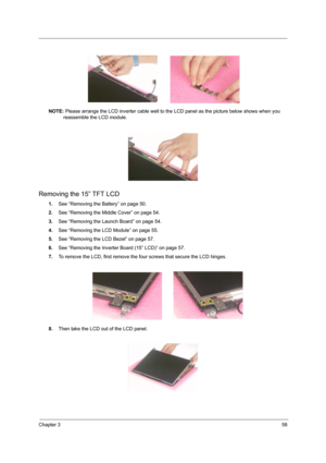 Page 63Chapter 358
NOTE: Please arrange the LCD inverter cable well to the LCD panel as the picture below shows when you 
reassemble the LCD module.
Removing the 15” TFT LCD
1.See “Removing the Battery” on page 50.
2.See “Removing the Middle Cover” on page 54.
3.See “Removing the Launch Board” on page 54.
4.See “Removing the LCD Module” on page 55.
5.See “Removing the LCD Bezel” on page 57.
6.See “Removing the Inverter Board (15” LCD)” on page 57.
7.To remove the LCD, first remove the four screws that secure...