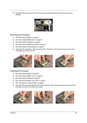 Page 67Chapter 362
5.Disconnect the fan cable and remove the four screws fastening the thermal module then remove it 
carefully.
 
Removing the Processor
1.See “Removing the Battery” on page 50.
2.See “Removing the Middle Cover” on page 54.
3.See “Removing the Keyboard” on page 61.
4.See “Removing the Middle Cover Hook” on page 61.
5.See “Removing the Thermal Module” on page 61.
6.Lift up the CPU socket lever. Then remove the CPU. Remember to press down the lever as the video 
shows after you remove the CPU....