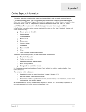 Page 124Appendix C11 9
This section describes online technical support services available to help you repair your Acer Systems.
If you are a distributor, dealer, ASP or TPM, please refer your technical queries to your local Acer branch 
office.  Acer Branch Offices and Regional Business Units may access our website. However some information 
sources will require a user i.d. and password. These can be obtained directly from Acer CSD Taiwan.
Acers Website offers you convenient and valuable support resources...