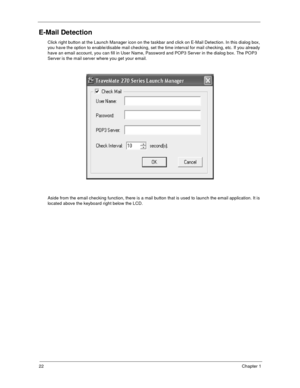 Page 2722Chapter 1
E-Mail Detection
Click right button at the Launch Manager icon on the taskbar and click on E-Mail Detection. In this dialog box, 
you have the option to enable/disable mail checking, set the time interval for mail checking, etc. If you already 
have an email account, you can fill in User Name, Password and POP3 Server in the dialog box. The POP3 
Server is the mail server where you get your email. 
Aside from the email checking function, there is a mail button that is used to launch the email...