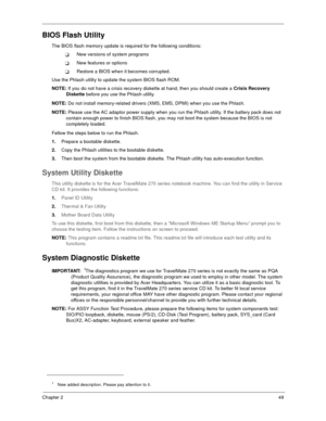 Page 54Chapter 249
BIOS Flash Utility
The BIOS flash memory update is required for the following conditions:
New versions of system programs
New features or options
Restore a BIOS when it becomes corrupted. 
Use the Phlash utility to update the system BIOS flash ROM.
NOTE: If you do not have a crisis recovery diskette at hand, then you should create a Crisis Recovery 
Diskette before you use the Phlash utility.
NOTE: Do not install memory-related drivers (XMS, EMS, DPMI) when you use the Phlash.
NOTE: Please...