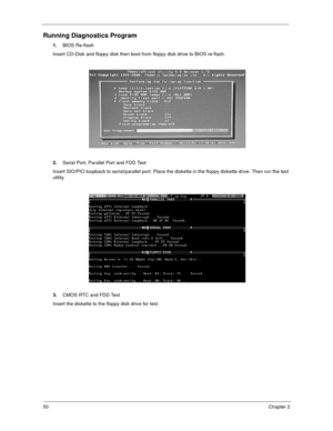 Page 5550Chapter 2
Running Diagnostics Program
1.BIOS Re-flash
Insert CD-Disk and floppy disk then boot from floppy disk drive to BIOS re-flash.
2.Serial Port, Parallel Port and FDD Test
Insert SIO/PIO loopback to serial/parallel port. Place the diskette in the floppy diskette drive. Then run the test 
utility.
3.CMOS RTC and FDD Test
Insert the diskette to the floppy disk drive for test.
  