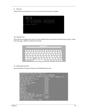 Page 58Chapter 253
9.FA N  Te st
Check if the fan has turned on or not. You can confirm the function by a feather.
10.Keyboard Test
Press all keys according to this order--from left to right and from up to down to test each key’s function. If pass 
then press 
b + Break to continue the next test.
11.32bit Systemcard Test
Insert two pieces of Syscard (Card bus) into PCMCIA slots for test. 
  