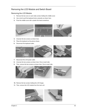 Page 68Chapter 363
Removing the LCD Module and Switch Board
Removing the LCD Module
1.Remove the two (one on each side) screws holding the middle cover.
2.Use a tool to pull the keyboard locks outwards as shown here.
3.Prize the middle cover with a plastic flat head screwdriver.
4.Unscrew the two screws as shown here.
5.Place the keyboard as the picture shows.
6.Disconnect the keyboard cable..
7.Disconnect the LCD power cable.
8.Unscrew the two screws as shown here. One on each side.
9.Then, remove the two...