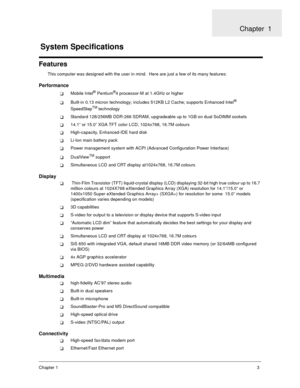 Page 8Chapter 13
Features
This computer was designed with the user in mind.  Here are just a few of its many features:
Performance
Mobile Intel® Pentium®4 processor-M at 1.4GHz or higher
Built-in 0.13 micron technology; includes 512KB L2 Cache; supports Enhanced Intel® 
SpeedStepTM technology
Standard 128/256MB DDR-266 SDRAM, upgradeable up to 1GB on dual SoDIMM sockets
14.1” or 15.0” XGA TFT color LCD, 1024x768, 16.7M colours
High-capacity, Enhanced-IDE hard disk
Li-Ion main battery pack
Power management...