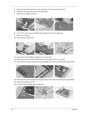 Page 7166Chapter 3
5.Disconnect the phone jack FFC from the audio board. Then remove the audio board.
6.Disconnect the audio board FFC from the audio board.
7.Disattach the touchpad cover latch.
8.Turn over the upper case and disattach the touchpad cover from the upper case.
9.Remove the touchpad.
10.Disconnect the touchpad FFC.
11.Unscrew the screws holding the speakers; one on each side.
12.Remove the two screws that holds the wireless card antenna line; two on each side.
13.Unscrew the two screws that secure...