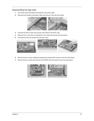 Page 72Chapter 367
Disassembling the logic lower
1.Tear off the mylar that fastens the wireless care power cable.
2.Diconnect teh wireless card power cable and remove it from the main board.
3.Unscrew the three screws that secures main board to the lower case.
4.Remove the six nuts with nut screwdriver. two screws that secure the main board.
5.Then take out the main board from the lower case..
6.Remove the four screws holding the optical drive bracket then remove it from the main board.
7.Remove the four screws...