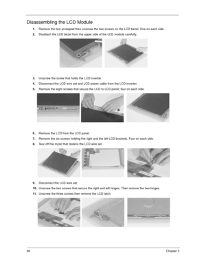 Page 7368Chapter 3
Disassembling the LCD Module
1.Remove the two screwpad then unscrew the two screws on the LCD bezel. One on each side.
2.Disattach the LCD bezel from the upper side of the LCD module carefully..
3.Unscrew the screw that holds the LCD inverter.
4.Disconnect the LCD wire set and LCD power cable from the LCD inverter.
5.Remove the eight screws that secure the LCD to LCD panel; four on each side. 
6.Remove the LCD from the LCD panel.
7.Remove the six screws holding the right and the left LCD...