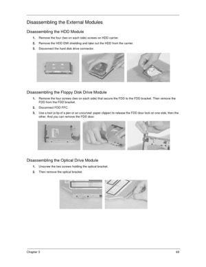 Page 74Chapter 369
Disassembling the External Modules
Disassembling the HDD Module
1.Remove the four (two on each side) screws on HDD carrier. 
2.Remove the HDD EMI shielding and take out the HDD from the carrier.
3.Disconnect the hard disk drive connector.
Disassembling the Floppy Disk Drive Module
1.Remove the four screws (two on each side) that secure the FDD to the FDD bracket. Then remove the 
FDD from the FDD bracket.
2.Disconnect FDD FFC.
3.Use a tool (a tip of a pen or an uncurved  paper clipper) to...