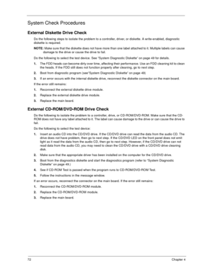 Page 7772Chapter 4
System Check Procedures
External Diskette Drive Check
Do the following steps to isolate the problem to a controller, driver, or diskette. A write-enabled, diagnostic 
diskette is required.
NOTE: Make sure that the diskette does not have more than one label attached to it. Multiple labels can cause 
damage to the drive or cause the drive to fail. 
Do the following to select the test device. See “System Diagnostic Diskette” on page 49 for details.
1.The FDD heads can become dirty over time,...