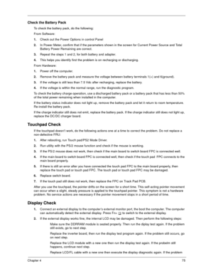 Page 80Chapter 475
Check the Battery Pack
To check the battery pack, do the following:
From Software:
1.Check out the Power Options in control Panel
2.In Power Meter, confirm that if the parameters shown in the screen for Current Power Source and Total 
Battery Power Remaining are correct.
3.Repeat the steps 1 and 2, for both battery and adapter.
4.This helps you identify first the problem is on recharging or discharging.
From Hardware:
1.Power off the computer. 
2.Remove the battery pack and measure the...