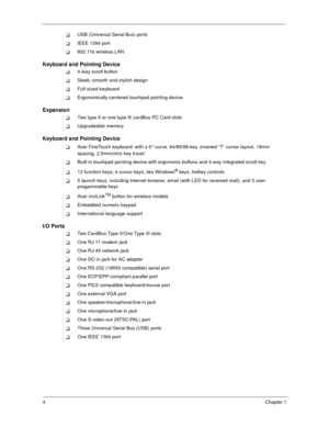 Page 94Chapter 1
USB (Universal Serial Bus) ports
IEEE 1394 port
802.11b wireless LAN
Keyboard and Pointing Device
4-way scroll button
Sleek, smooth and stylish design
Full-sized keyboard
Ergonomically-centered touchpad pointing device
Expansion
Two type II or one type III cardBus PC Card slots
Upgradeable memory
Keyboard and Pointing Device
Acer FineTouch keyboard: with a 5 curve, 84/85/88-key, inverted “T” cursor layout, 18mm 
spacing, 2.5mm(min) key travel
Built-in touchpad pointing device with ergonomic...