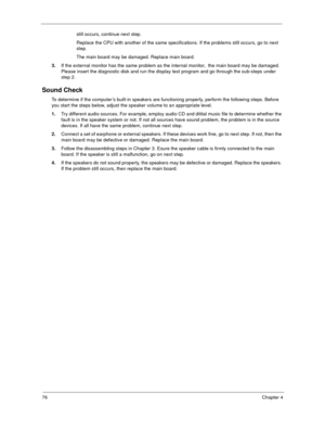 Page 8176Chapter 4
still occurs, continue next step.
Replace the CPU with another of the same specifications. If the problems still occurs, go to next 
step.
The main board may be damaged. Replace main board.
3.If the external monitor has the same problem as the internal monitor,  the main board may be damaged. 
Please insert the diagnostic disk and run the display test program and go through the sub-steps under 
step 2.
Sound Check
To determine if the computer’s built-in speakers are functioning properly,...