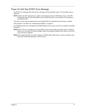 Page 82Chapter 477
Power-On Self-Test (POST) Error Message
The POST error message index lists the error message and their possible causes. The most likely cause is 
listed first.
NOTE: Perform the FRU replacement or actions in the sequence shown in FRU/Action column, if the FRU 
replacement does not solve the problem, put the original part back in the computer. Do not replace a 
non-defective FRU.
This index can also help you determine the next possible FRU to be replaced when servicing a computer.
If the...