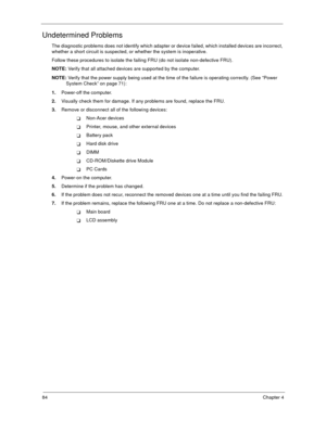 Page 8984Chapter 4
Undetermined Problems
The diagnostic problems does not identify which adapter or device failed, which installed devices are incorrect, 
whether a short circuit is suspected, or whether the system is inoperative.  
Follow these procedures to isolate the failing FRU (do not isolate non-defective FRU).
NOTE: Verify that all attached devices are supported by the computer.
NOTE: Verify that the power supply being used at the time of the failure is operating correctly. (See “Power 
System Check” on...