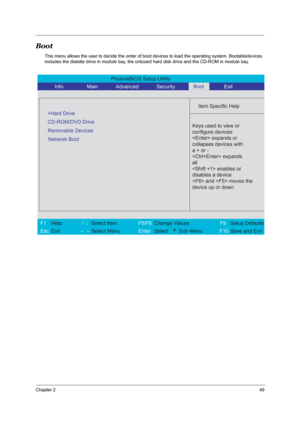 Page 55Chapter 249
Boot
This menu allows the user to decide the order of boot devices to load the operating system. Bootabledevices 
includes the distette drive in module bay, the onboard hard disk drive and the CD-ROM in module bay.
PhoenixBIOS Setup Utility 
          Info.       Main       Advanced       Security        Exit 
 
  
Item Specific Help 
CD-ROM/DVD Drive  
+Hard Drive
   
   
 
 Keys used to view or 
configure devices:
 expands or
collapses devices with
a + or -
 expands
all 
 enables or...