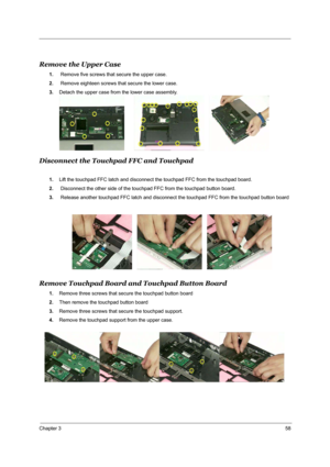 Page 64Chapter 358
Remove the Upper Case
1. Remove five screws that secure the upper case.
2. Remove eighteen screws that secure the lower case.
3.Detach the upper case from the lower case assembly.
Disconnect the Touchpad FFC and Touchpad 
1.Lift the touchpad FFC latch and disconnect the touchpad FFC from the touchpad board.
2. Disconnect the other side of the touchpad FFC from the touchpad button board.
3. Release another touchpad FFC latch and disconnect the touchpad FFC from the touchpad button board
Remove...