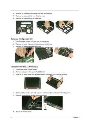 Page 6761Chapter 3
6.Remove six screws that secure the main and secondary fan.
7.Remove the secondary fan from the lower case.
8.Remove the main fan from the lower case.
Remove the Speaker Set
1.Disconnect the speaker set cable from the main board.
2.Remove the screw that secure the speaker set on both side.
3.Remove the speaker from the lower case.
Disassemble the LCD module
1. Detach four screw caps as shown.
2.Remove four screws that secure the LCD bezel.
3.Snap off the snaps of the LCD bezel with fingers...