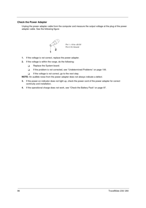 Page 10496TravelMate 230/ 280
Check the Power Adapter
Unplug the power adapter cable from the computer and measure the output voltage at the plug of the power 
adapter cable. See the following figure
1.If the voltage is not correct, replace the power adapter.
2.If the voltage is within the range, do the following:
Replace the System board.
If the problem is not corrected, see “Undetermined Problems” on page 106.
If the voltage is not correct, go to the next step.
NOTE: An audible noise from the power adapter...