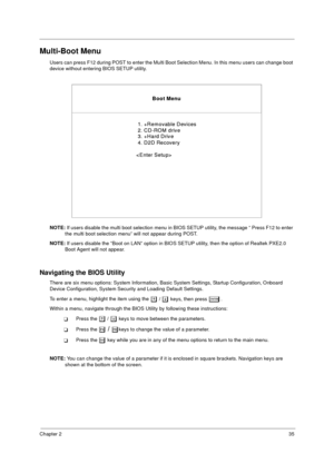 Page 43Chapter 235
Multi-Boot Menu
Users can press F12 during POST to enter the Multi Boot Selection Menu. In this menu users can change boot 
device without entering BIOS SETUP utility.
NOTE: If users disable the multi boot selection menu in BIOS SETUP utility, the message “ Press F12 to enter 
the multi boot selection menu” will not appear during POST.
NOTE: If users disable the “Boot on LAN” option in BIOS SETUP utility, then the option of Realtek PXE2.0 
Boot Agent will not appear.
Navigating the BIOS...