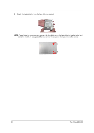 Page 7264TravelMate 230/ 280
4.Detach the hard disk drive from the hard disk drive bracket.
NOTE: Please follow the numeric orders such as 1, 2, 3, and 4 to screw the hard disk drive bracket to the hard 
disk drive module.  It is suggested that you reverse the sequence when you remove the screws. 