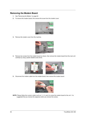 Page 7466TravelMate 230/ 280
Removing the Modem Board
1.See “Removing the Battery” on page 62
2.To remove the modem board, first remove the screw from the modem cover.
3.Remove the modem cover from the machine.
4.Remove two screws from the modem board as shown, then remove the modem board from the main unit 
carefully by using a plastic bladed screw driver.
5.Disconnect the modem cable from the modem board, then remove the modem board.
NOTE: Please follow the numeric orders such as 1, 2, 3, and 4 to screw the...