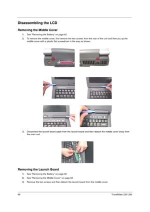 Page 7668TravelMate 230/ 280
Disassembling the LCD
Removing the Middle Cover
1.See “Removing the Battery” on page 62
2.To remove the middle cover, first remove the two screws from the rear of the unit and then pry up the 
middle cover with a plastic flat screwdriver in the way as shown.
3.Disconnect the launch board cable from the launch board and then detach the middle cover away from 
the main unit.
.
Removing the Launch Board
1.See “Removing the Battery” on page 62
2.See “Removing the Middle Cover” on page...