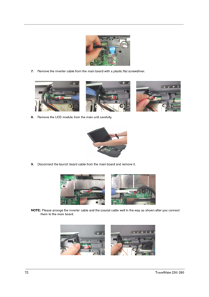 Page 8072TravelMate 230/ 280
7.Remove the inverter cable from the main board with a plastic flat screwdriver.
8.Remove the LCD module from the main unit carefully.
9.Disconnect the launch board cable from the main board and remove it.
NOTE: Please arrange the inverter cable and the coaxial cable well in the way as shown after you connect 
them to the main board. 