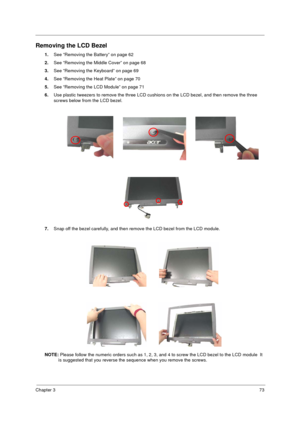 Page 81Chapter 373
Removing the LCD Bezel
1.See “Removing the Battery” on page 62
2.See “Removing the Middle Cover” on page 68
3.See “Removing the Keyboard” on page 69
4.See “Removing the Heat Plate” on page 70
5.See “Removing the LCD Module” on page 71
6.Use plastic tweezers to remove the three LCD cushions on the LCD bezel, and then remove the three 
screws below from the LCD bezel.
7.Snap off the bezel carefully, and then remove the LCD bezel from the LCD module.
NOTE: Please follow the numeric orders such...
